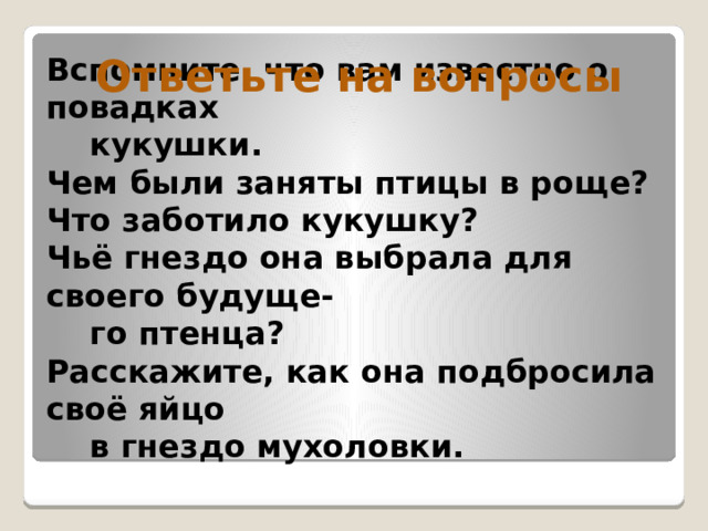 Ответьте на вопросы Вспомните, что вам известно о повадках  кукушки.  Чем были заняты птицы в роще?  Что заботило кукушку?  Чьё гнездо она выбрала для своего будуще-  го птенца?  Расскажите, как она подбросила своё яйцо  в гнездо мухоловки.