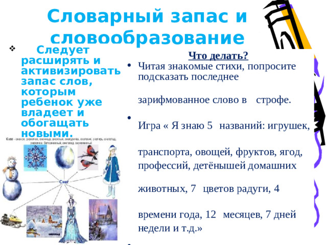 Словарный запас и словообразование  Следует расширять и активизировать запас слов, которым ребенок уже владеет и обогащать новыми. Что делать? Читая знакомые стихи, попросите подсказать последнее зарифмованное слово в  строфе. Игра « Я знаю 5  названий: игрушек, транспорта, овощей, фруктов, ягод,  профессий, детёнышей домашних животных, 7  цветов радуги, 4 времени года, 12  месяцев, 7 дней недели и т.д.» .