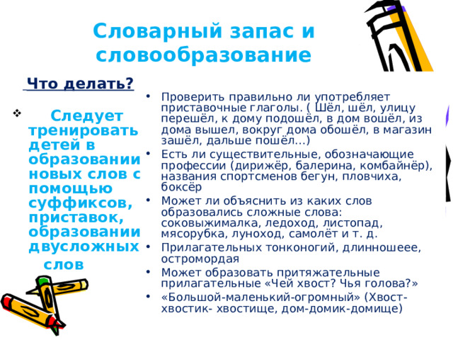 Словарный запас и словообразование  Проверить правильно ли употребляет приставочные глаголы. ( Шёл, шёл, улицу перешёл, к дому подошёл, в дом вошёл, из дома вышел, вокруг дома обошёл, в магазин зашёл, дальше пошёл…) Есть ли существительные, обозначающие профессии (дирижёр, балерина, комбайнёр), названия спортсменов бегун, пловчиха, боксёр Может ли объяснить из каких слов образовались сложные слова: соковыжималка, ледоход, листопад, мясорубка, луноход, самолёт и т. д. Прилагательных тонконогий, длинношеее, остромордая Может образовать притяжательные прилагательные «Чей хвост? Чья голова?» «Большой-маленький-огромный» (Хвост-хвостик- хвостище, дом-домик-домище) .   Что делать?  Следует тренировать детей в образовании новых слов с помощью суффиксов, приставок, образовании двусложных  слов