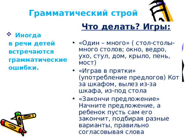 Грамматический строй Что делать? Игры:  «Один – много» ( стол-столы-много столов; окно, ведро, ухо, стул, дом, крыло, пень, мост) «Играв в прятки» (употребление предлогов) Кот за шкафом, вылез из-за шкафа, из-под стола «Закончи предложение» Начните предложение, а ребенок пусть сам его закончит, подбирая разные варианты, правильно согласовывая слова  Иногда  в речи детей  встречаются  грамматические  ошибки.