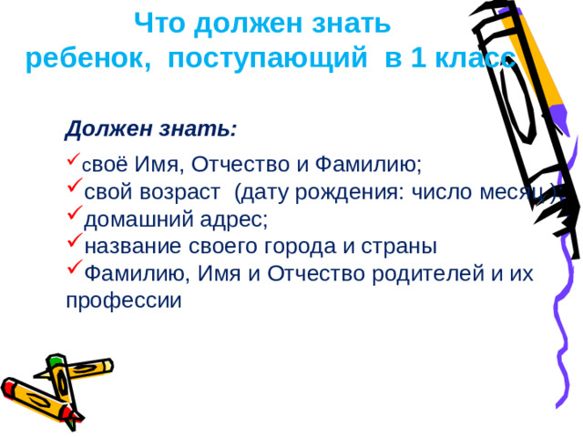 Что должен знать  ребенок, поступающий в 1 класс Должен знать:  с воё Имя, Отчество и Фамилию; свой возраст  (дату рождения: число месяц ); домашний адрес; название своего города и страны Фамилию, Имя и Отчество родителей и их профессии