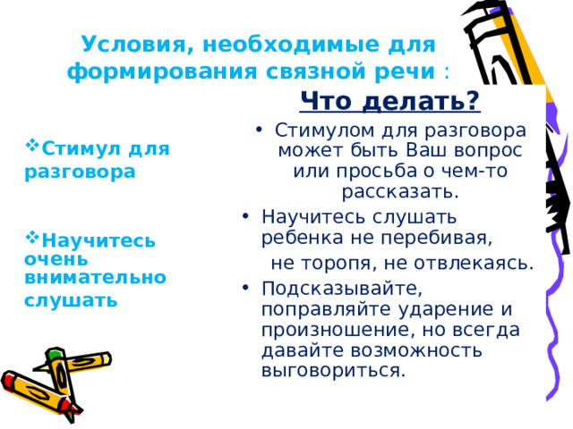 Условия, необходимые для формирования связной речи : Что делать? Стимулом для разговора может быть Ваш вопрос или просьба о чем-то рассказать. Научитесь слушать ребенка не перебивая,  не торопя, не отвлекаясь. Подсказывайте, поправляйте ударение и произношение, но всегда давайте возможность выговориться.   Стимул для разговора   Научитесь очень внимательно слушать