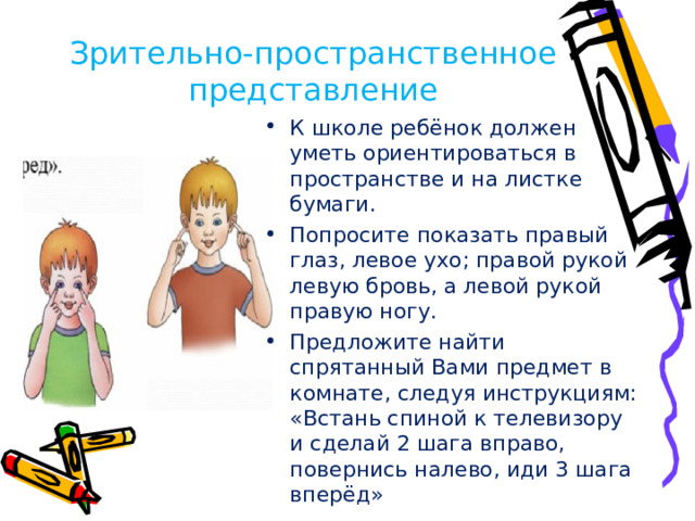 Зрительно-пространственное представление К школе ребёнок должен уметь ориентироваться в пространстве и на листке бумаги. Попросите показать правый глаз, левое ухо; правой рукой левую бровь, а левой рукой правую ногу. Предложите найти спрятанный Вами предмет в комнате, следуя инструкциям: «Встань спиной к телевизору и сделай 2 шага вправо, повернись налево, иди 3 шага вперёд»
