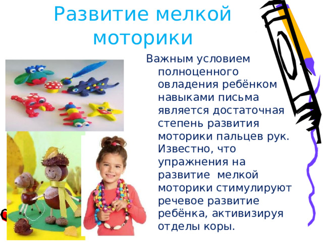 Развитие мелкой моторики Важным условием полноценного овладения ребёнком навыками письма является достаточная степень развития моторики пальцев рук. Известно, что упражнения на развитие мелкой моторики стимулируют речевое развитие ребёнка, активизируя отделы коры.