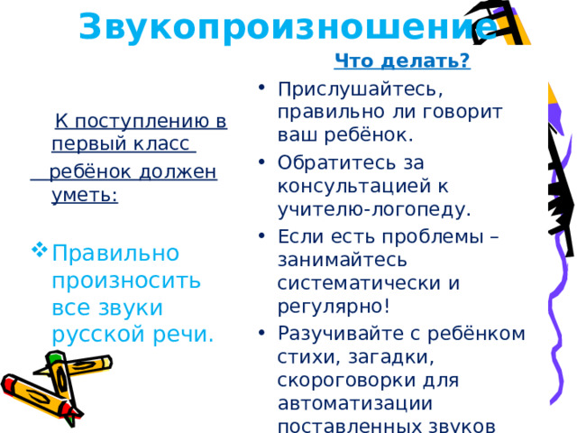 Звукопроизношение  Что делать? Прислушайтесь, правильно ли говорит ваш ребёнок. Обратитесь за консультацией к учителю-логопеду. Если есть проблемы – занимайтесь систематически и регулярно! Разучивайте с ребёнком стихи, загадки, скороговорки для автоматизации поставленных звуков  К поступлению в первый класс  ребёнок должен уметь:
