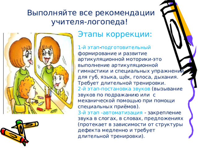 Выполняйте все рекомендации учителя-логопеда!   Этапы коррекции:   1-й этап - подготовительный  формирование и развитие артикуляционной моторики-это   выполнение артикуляционной гимнастики и специальных упражнений для губ, языка, щёк, голоса, дыхания. Требует длительной тренировки.  2-й этап-постановка звуков (вызывание звуков по подражанию или с механической помощью при помощи специальных приёмов).  3-й этап -автоматизация - закрепление звука в слогах, в словах, предложениях   (протекает в зависимости от структуры дефекта медленно и требует длительной тренировки). 