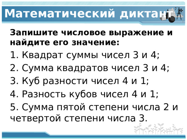 Математический диктант Запишите числовое выражение и найдите его значение: 1. Квадрат суммы чисел 3 и 4; 2. Сумма квадратов чисел 3 и 4; 3. Куб разности чисел 4 и 1; 4. Разность кубов чисел 4 и 1; 5. Сумма пятой степени числа 2 и четвертой степени числа 3.