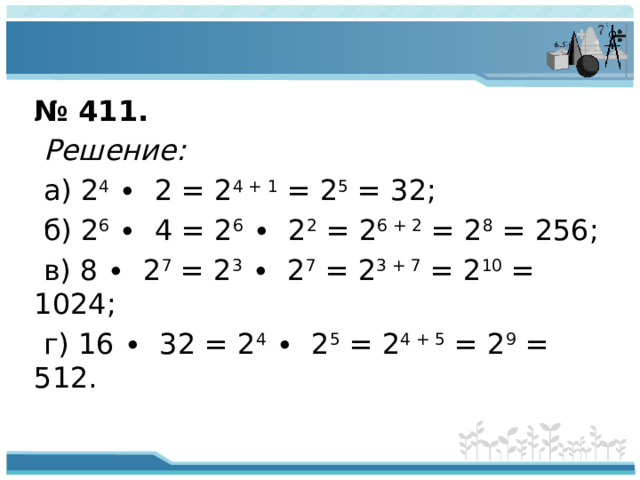 № 411.  Решение:  а) 2 4 ∙ 2 = 2 4 + 1 = 2 5 = 32;  б) 2 6 ∙ 4 = 2 6 ∙ 2 2 = 2 6 + 2 = 2 8 = 256;  в) 8 ∙ 2 7 = 2 3 ∙ 2 7 = 2 3 + 7 = 2 10 = 1024;  г) 16 ∙ 32 = 2 4 ∙ 2 5 = 2 4 + 5 = 2 9 = 512.