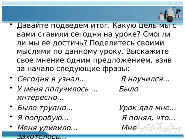 Давайте подведем итог. Какую цель мы с вами ставили сегодня на уроке? Смогли ли мы ее достичь? Поделитесь своими мыслями по данному уроку. Выскажите свое мнение одним предложением, взяв за начало следующие фразы: Сегодня я узнал… Я научился… У меня получилось … Было интересно… Было трудно… Урок дал мне… Я попробую… Я понял, что… Меня удивило… Мне захотелось…