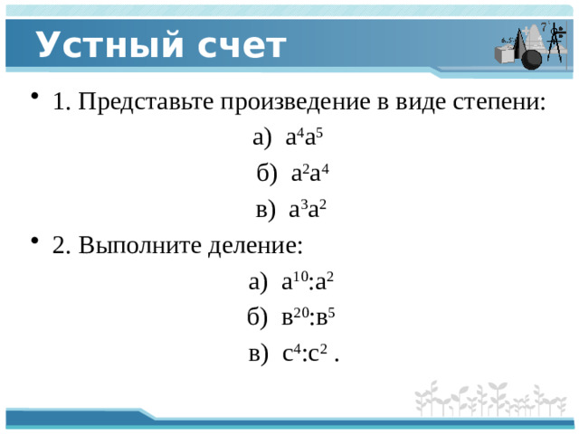 Устный счет 1. Представьте произведение в виде степени: а) а 4 а 5   б) а 2 а 4  в) а 3 а 2   2. Выполните деление: а) а 10 :а 2   б) в 20 :в 5   в) с 4 :с 2  .