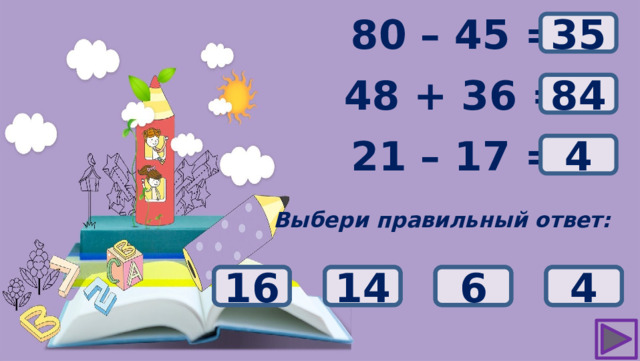 ? 80 – 45 = 35 48 + 36 = ? 84 ? 21 – 17 = 4 Выбери правильный ответ: 82 14 6 4 16 83 85 84 55 45 25 35