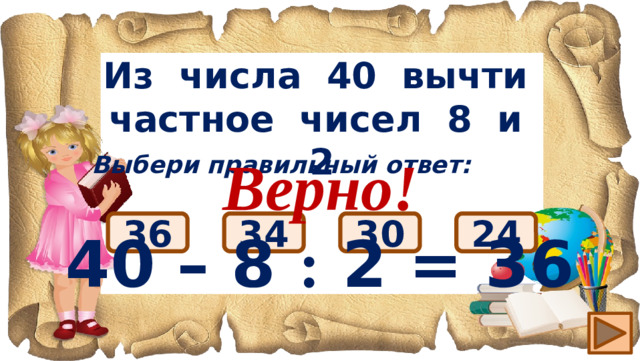 Из числа 40 вычти частное чисел 8 и 2 Верно! 40 – 8 : 2 = 36 Выбери правильный ответ: 36 24 30 34