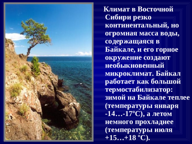 Климат в Восточной Сибири резко континентальный, но огромная масса воды, содержащаяся в Байкале, и его горное окружение создают необыкновенный микроклимат. Байкал работает как большой термостабилизатор: зимой на Байкале теплее (температуры января -14…-17 º С ), а летом немного прохладнее (температуры июля +15…+18 º С ).
