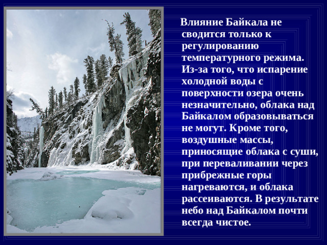 Влияние Байкала не сводится только к регулированию температурного режима. Из-за того, что испарение холодной воды с поверхности озера очень незначительно, облака над Байкалом образовываться не могут. Кроме того, воздушные массы, приносящие облака с суши, при переваливании через прибрежные горы нагреваются, и облака рассеиваются. В результате небо над Байкалом почти всегда чистое.