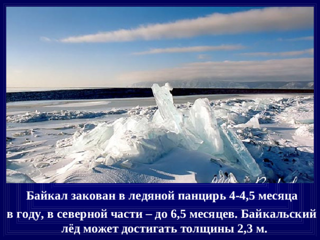 Байкал закован в ледяной панцирь 4-4,5 месяца  в году, в северной части – до 6,5 месяцев. Байкальский лёд может достигать толщины 2,3 м.