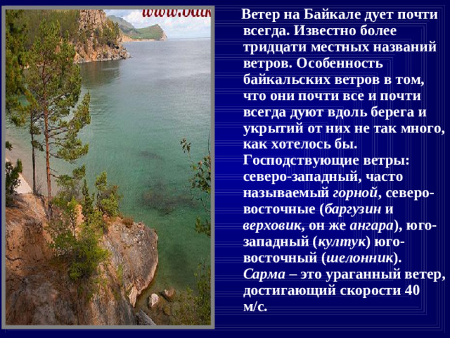 Ветер на Байкале дует почти всегда. Известно более тридцати местных названий ветров. Особенность байкальских ветров в том, что они почти все и почти всегда дуют вдоль берега и укрытий от них не так много, как хотелось бы. Господствующие ветры: северо-западный, часто называемый горной , северо-восточные ( баргузин и верховик , он же ангара ), юго-западный ( култук ) юго-восточный ( шелонник ). Сарма – это ураганный ветер, достигающий скорости 40 м/с.