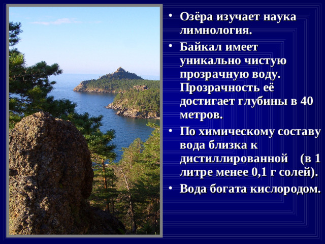 Озёра изучает наука лимнология. Байкал имеет уникально чистую прозрачную воду. Прозрачность её достигает глубины в 40 метров. По химическому составу вода близка к дистиллированной (в 1 литре менее 0,1 г солей). Вода богата кислородом.