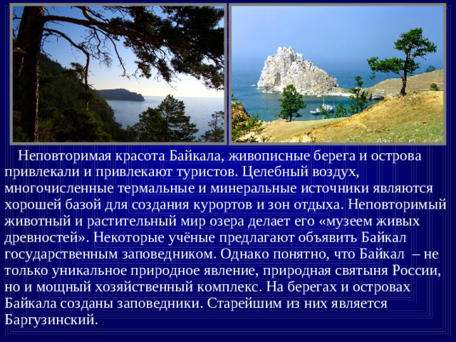 Неповторимая красота Байкала, живописные берега и острова привлекали и привлекают туристов. Целебный воздух, многочисленные термальные и минеральные источники являются хорошей базой для создания курортов и зон отдыха. Неповторимый животный и растительный мир озера делает его «музеем живых древностей». Некоторые учёные предлагают объявить Байкал государственным заповедником. Однако понятно, что Байкал – не только уникальное природное явление, природная святыня России, но и мощный хозяйственный комплекс. На берегах и островах Байкала созданы заповедники. Старейшим из них является Баргузинский.