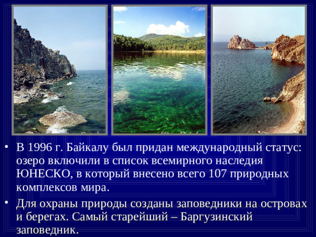 В 1996 г. Байкалу был придан международный статус: озеро включили в список всемирного наследия ЮНЕСКО, в который внесено всего 107 природных комплексов мира. Для охраны природы созданы заповедники на островах и берегах. Самый старейший – Баргузинский заповедник.