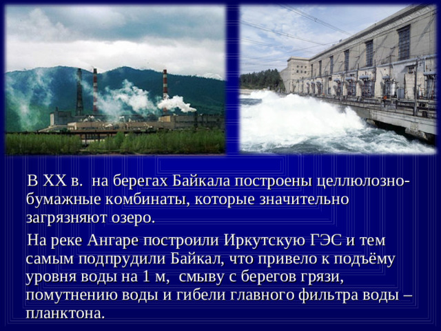 В XX в. на берегах Байкала построены целлюлозно-бумажные комбинаты, которые значительно загрязняют озеро.  На реке Ангаре построили Иркутскую ГЭС и тем самым подпрудили Байкал, что привело к подъёму уровня воды на 1 м, смыву с берегов грязи, помутнению воды и гибели главного фильтра воды –планктона.