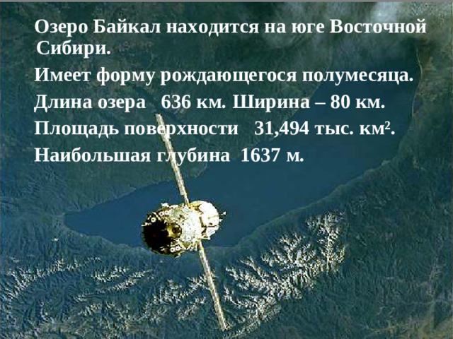 Озеро Байкал находится на юге Восточной Сибири.  Имеет форму рождающегося полумесяца.  Длина озера 636 км. Ширина – 80 км.  Площадь поверхности 31,494 тыс. км².  Наибольшая глубина 1637 м.