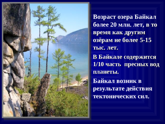 Возраст озера Байкал более 20 млн. лет, в то время как другим озёрам не более 5-15 тыс. лет.  В Байкале содержится 1/10 часть  пресных вод планеты.  Байкал возник в результате действия тектонических сил.