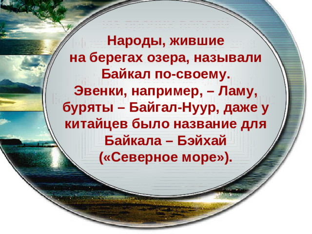 Существует около десятка возможных объяснений происхождения названия. Среди них наиболее Вероятным считается версия Происхождения названия озера от тюркоязычного Бай-Куль - богатое озеро .  Из прочих версий Можно отметить еще две: от монгольского Байгал - богатый огонь и Байгал Далай - большое озеро . Народы, жившие на берегах озера, называли Байкал по-своему. Эвенки, например, – Ламу, буряты – Байгал-Нуур, даже у китайцев было название для Байкала – Бэйхай («Северное море»).