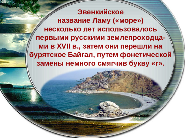 Эвенкийское название Ламу («море») несколько лет использовалось первыми русскими землепроходца- ми в XVII в., затем они перешли на бурятское Байгал, путем фонетической замены немного смягчив букву «г».