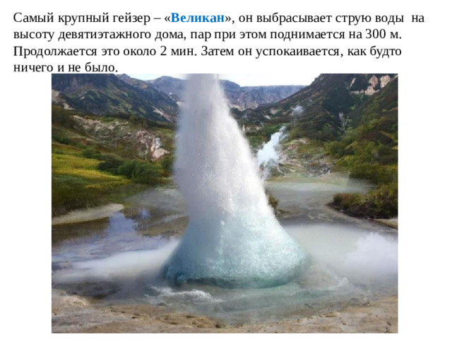 Самый крупный гейзер – « Великан », он выбрасывает струю воды на высоту девятиэтажного дома, пар при этом поднимается на 300 м. Продолжается это около 2 мин. Затем он успокаивается, как будто ничего и не было.
