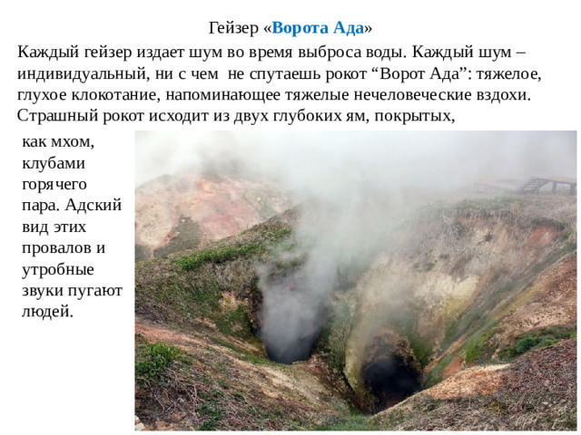 Гейзер « Ворота Ада » Каждый гейзер издает шум во время выброса воды. Каждый шум – индивидуальный, ни с чем не спутаешь рокот “Ворот Ада”: тяжелое, глухое клокотание, напоминающее тяжелые нечеловеческие вздохи. Страшный рокот исходит из двух глубоких ям, покрытых, как мхом, клубами горячего пара. Адский вид этих провалов и утробные звуки пугают людей.