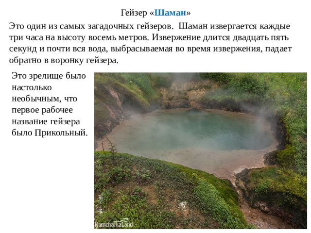 Гейзер « Шаман » Это один из самых загадочных гейзеров. Шаман извергается каждые три часа на высоту восемь метров. Извержение длится двадцать пять секунд и почти вся вода, выбрасываемая во время извержения, падает обратно в воронку гейзера. Это зрелище было настолько необычным, что первое рабочее название гейзера было Прикольный.