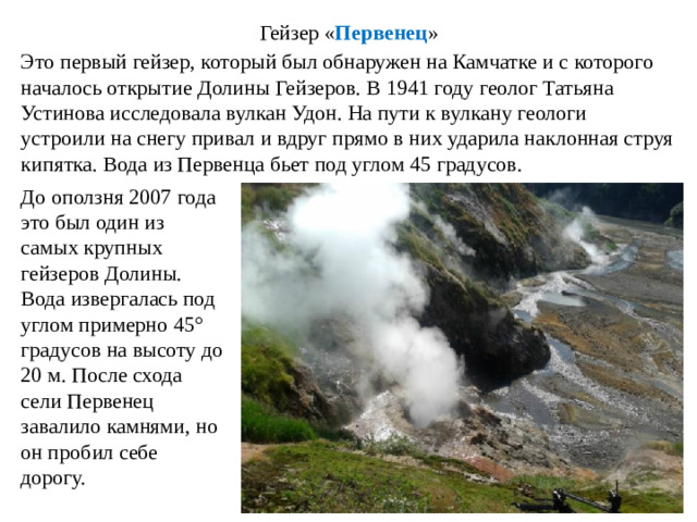Гейзер « Первенец » Это первый гейзер, который был обнаружен на Камчатке и с которого началось открытие Долины Гейзеров. В 1941 году геолог Татьяна Устинова исследовала вулкан Удон. На пути к вулкану геологи устроили на снегу привал и вдруг прямо в них ударила наклонная струя кипятка. Вода из Первенца бьет под углом 45 градусов. До оползня 2007 года это был один из самых крупных гейзеров Долины. Вода извергалась под углом примерно 45° градусов на высоту до 20 м. После схода сели Первенец завалило камнями, но он пробил себе дорогу.