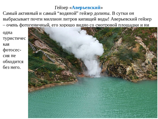Гейзер « Аверьевский » Самый активный и самый “водяной” гейзер долины. В сутки он выбрасывает почти миллион литров кипящей воды! Аверьевский гейзер – очень фотогеничный, его хорошо видно со смотровой площадки и ни одна туристичес кая фотосес-сия не обходится без него.