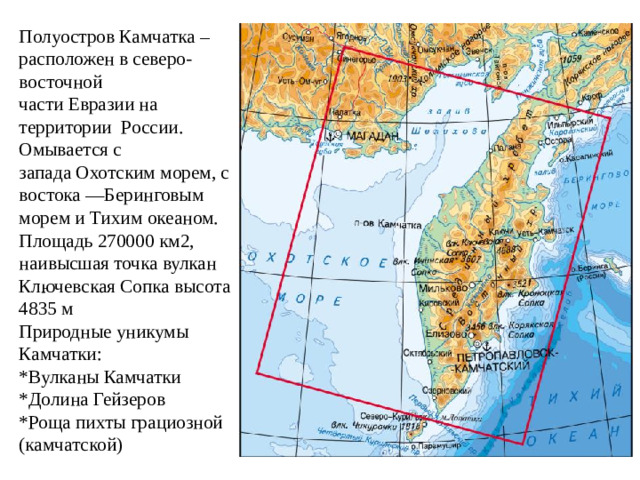 Полуостров Камчатка – расположен в северо-восточной части Евразии на территории  России. Омывается с запада Охотским морем, с востока —Беринговым морем и Тихим океаном. Площадь 270000 км2, наивысшая точка вулкан Ключевская Сопка высота 4835 м  Природные уникумы Камчатки:  *Вулканы Камчатки  *Долина Гейзеров  *Роща пихты грациозной (камчатской)