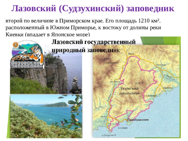 Лазовский (Судзухинский) заповедник второй по величине в Приморском крае. Его площадь 1210 км². расположенный в Южном Приморье, к востоку от долины реки Киевки (впадает в Японское море)