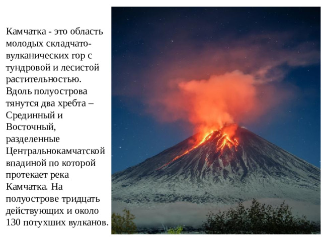 Камчатка - это область молодых складчато-вулканических гор с тундровой и лесистой растительностью. Вдоль полуострова тянутся два хребта – Срединный и Восточный, разделенные Центральнокамчатской впадиной по которой протекает река Камчатка. На полуострове тридцать действующих и около 130 потухших вулканов.