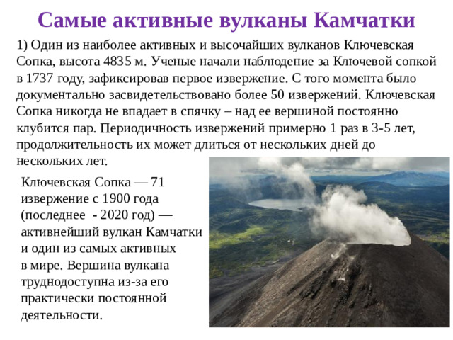 Самые активные вулканы Камчатки 1) Один из наиболее активных и высочайших вулканов Ключевская Сопка, высота 4835 м. Ученые начали наблюдение за Ключевой сопкой в 1737 году, зафиксировав первое извержение. С того момента было документально засвидетельствовано более 50 извержений. Ключевская Сопка никогда не впадает в спячку – над ее вершиной постоянно клубится пар. Периодичность извержений примерно 1 раз в 3-5 лет, продолжительность их может длиться от нескольких дней до нескольких лет. Ключевская Сопка — 71 извержение с 1900 года (последнее  - 2020 год) — активнейший вулкан Камчатки и один из самых активных в мире. Вершина вулкана труднодоступна из-за его практически постоянной деятельности.