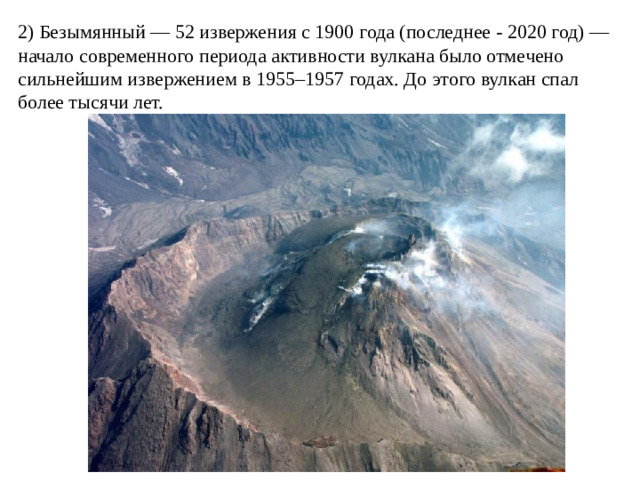 2) Безымянный — 52 извержения с 1900 года (последнее - 2020 год) — начало современного периода активности вулкана было отмечено сильнейшим извержением в 1955–1957 годах. До этого вулкан спал более тысячи лет.