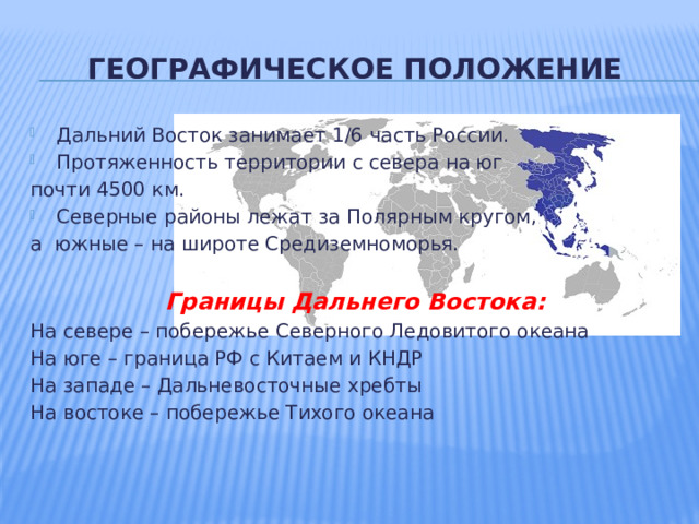 ГЕОГРАФИЧЕСКОЕ ПОЛОЖЕНИЕ Дальний Восток занимает 1/6 часть России. Протяженность территории с севера на юг почти 4500 км. Северные районы лежат за Полярным кругом, а южные – на широте Средиземноморья. Границы Дальнего Востока: На севере – побережье Северного Ледовитого океана На юге – граница РФ с Китаем и КНДР На западе – Дальневосточные хребты На востоке – побережье Тихого океана