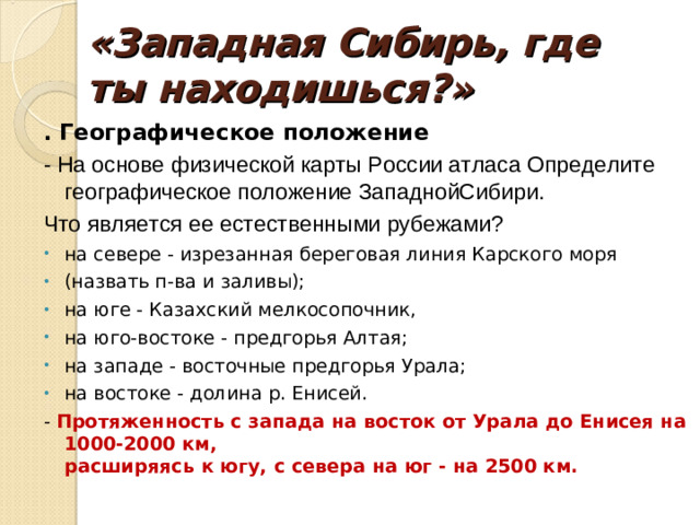 «Западная Сибирь, где ты находишься?»   . Географическое положение - На основе физической карты России атласа Определите географическое положение ЗападнойСибири. Что является ее естественными рубежами? на севере - изрезанная береговая линия Карского моря (назвать п-ва и заливы); на юге - Казахский мелкосопочник, на юго-востоке - предгорья Алтая; на западе - восточные предгорья Урала; на востоке - долина р. Енисей. -  Протяженность с запада на восток от Урала до Енисея на 1000-2000 км,  расширяясь к югу, с севера на юг - на 2500 км.
