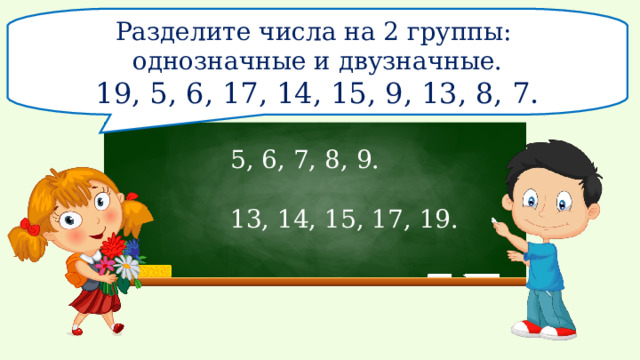Разделите числа на 2 группы: однозначные и двузначные. 19, 5, 6, 17, 14, 15, 9, 13, 8, 7. 5, 6, 7, 8, 9. 13, 14, 15, 17, 19.