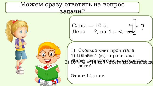 Что известно в задаче? Что спрашивается в задаче? Можем сразу ответить на вопрос задачи? Саша — 10 к. Лена — ?, на 4 к.? Сколько книг прочитала Лена? 2) Сколько всего книг прочитали дети? Ответ: 14 книг. 1) 10 – 6= 4 (к.) - прочитала Лена  2) 10 + 4 = 14 (к.) - всего прочитали дети
