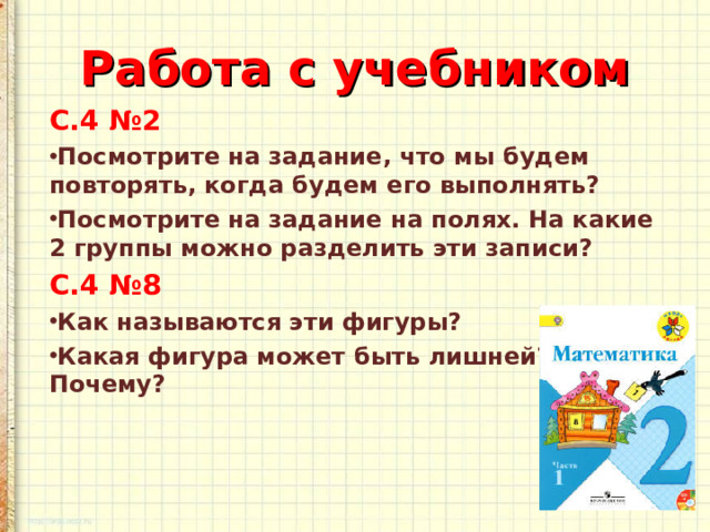 Работа с учебником С.4 №2 Посмотрите на задание, что мы будем повторять, когда будем его выполнять? Посмотрите на задание на полях. На какие 2 группы можно разделить эти записи? С.4 №8 Как называются эти фигуры? Какая фигура может быть лишней? Почему?