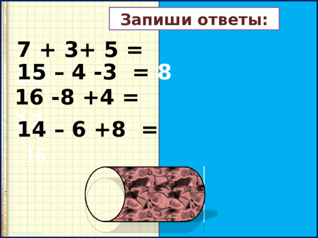 Запиши ответы: 7 + 3+ 5 = 15 15 – 4 -3 = 8 16 -8 +4 = 12 14 – 6 +8 =  16
