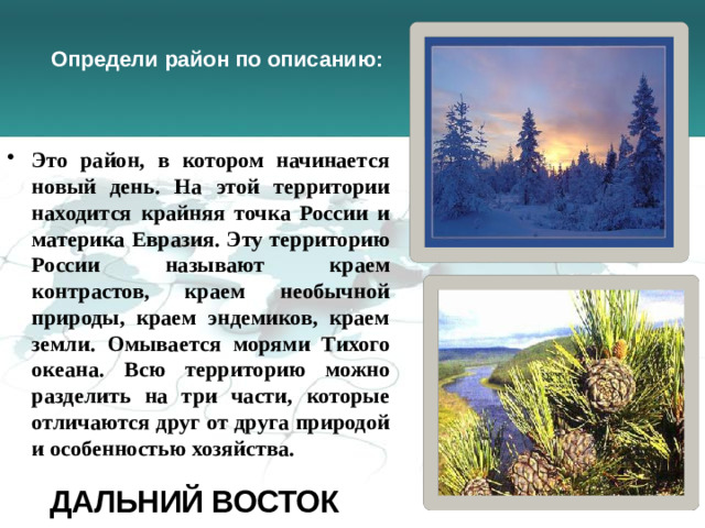 Определи район по описанию: Это район, в котором начинается новый день. На этой территории находится крайняя точка России и материка Евразия. Эту территорию России называют краем контрастов, краем необычной природы, краем эндемиков, краем земли. Омывается морями Тихого океана. Всю территорию можно разделить на три части, которые отличаются друг от друга природой и особенностью хозяйства.  Дальний восток