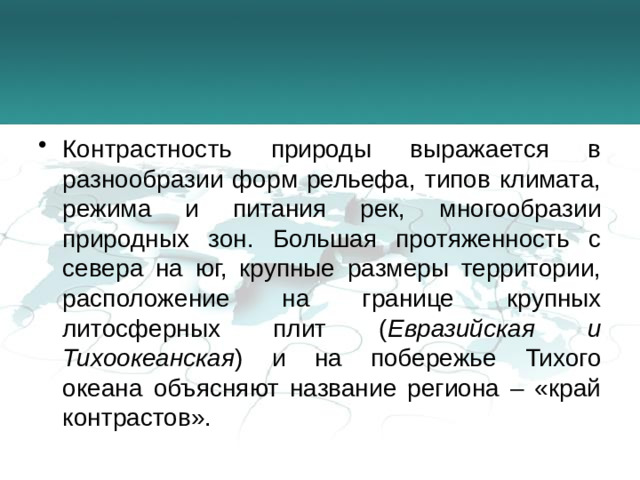 Контрастность природы выражается в разнообразии форм рельефа, типов климата, режима и питания рек, многообразии природных зон. Большая протяженность с севера на юг, крупные размеры территории, расположение на границе крупных литосферных плит ( Евразийская и Тихоокеанская ) и на побережье Тихого океана объясняют название региона – «край контрастов».