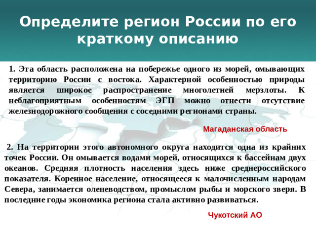 Определите регион России по его краткому описанию 1. Эта область расположена на побережье одного из морей, омывающих территорию России с востока. Характерной особенностью природы является широкое распространение многолетней мерзлоты. К неблагоприятным особенностям ЭГП можно отнести отсутствие железнодорожного сообщения с соседними регионами страны.      Магаданская область   2. На территории этого автономного округа находится одна из крайних точек России. Он омывается водами морей, относящихся к бассейнам двух океанов. Средняя плотность населения здесь ниже среднероссийского показателя. Коренное население, относящееся к малочисленным народам Севера, занимается оленеводством, промыслом рыбы и морского зверя. В последние годы экономика региона стала активно развиваться. Чукотский АО