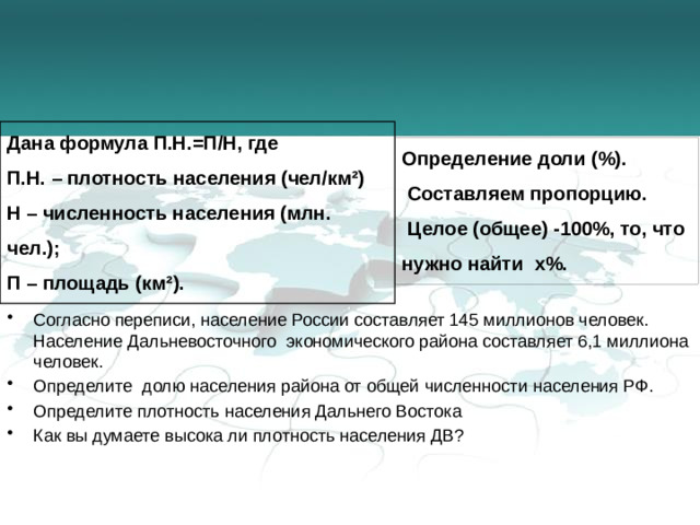 Дана формула П.Н.=П/Н, где П.Н. – плотность населения (чел/км²) Н – численность населения (млн. чел.); П – площадь (км²). Определение доли (%).  Составляем пропорцию.  Целое (общее) -100%, то, что нужно найти х%.