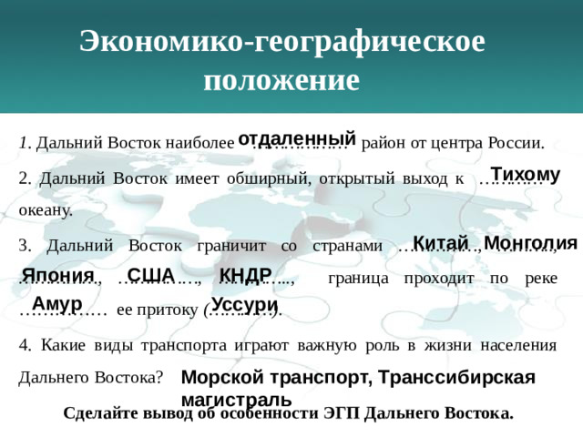 Экономико-географическое положение   отдаленный 1 . Дальний Восток наиболее ……………… район от центра России . 2. Дальний Восток имеет обширный, открытый выход к ………… океану. 3. Дальний Восток граничит со странами ……………, ……….., ……………, ……………, ………….., граница проходит по реке …………… ее притоку (…………). 4. Какие виды транспорта играют важную роль в жизни населения Дальнего Востока? Сделайте вывод об особенности ЭГП Дальнего Востока. Тихому Китай Монголия Япония США КНДР Амур Уссури Морской транспорт, Транссибирская магистраль