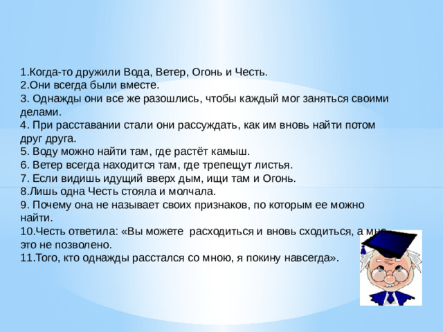 1.Когда-то дружили Вода, Ветер, Огонь и Честь. 2.Они всегда были вместе. 3. Однажды они все же разошлись, чтобы каждый мог заняться своими делами. 4. При расставании стали они рассуждать, как им вновь найти потом друг друга. 5. Воду можно найти там, где растёт камыш. 6. Ветер всегда находится там, где трепещут листья. 7. Если видишь идущий вверх дым, ищи там и Огонь. 8.Лишь одна Честь стояла и молчала. 9. Почему она не называет своих признаков, по которым ее можно найти. 10.Честь ответила: «Вы можете расходиться и вновь сходиться, а мне это не позволено. 11.Того, кто однажды расстался со мною, я покину навсегда».